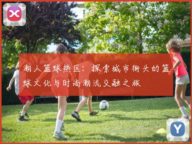 潮人篮球热区：探索城市街头的篮球文化与时尚潮流交融之旅