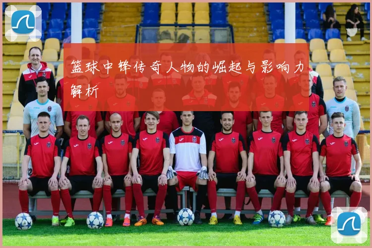 篮球中锋传奇人物的崛起与影响力解析