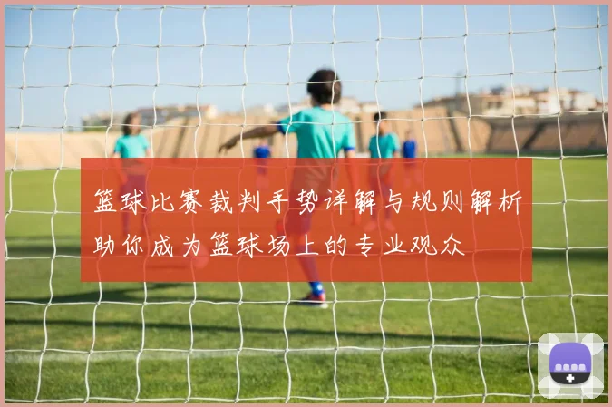 篮球比赛裁判手势详解与规则解析助你成为篮球场上的专业观众