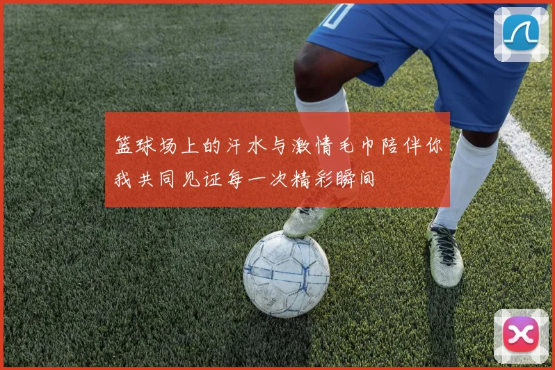 篮球场上的汗水与激情毛巾陪伴你我共同见证每一次精彩瞬间