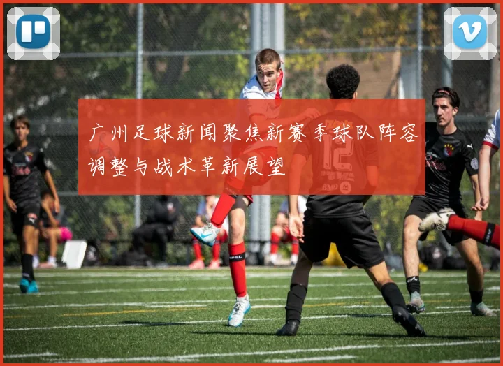 广州足球新闻聚焦新赛季球队阵容调整与战术革新展望