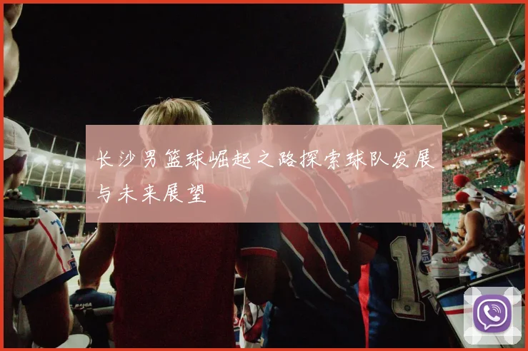 长沙男篮球崛起之路探索球队发展与未来展望