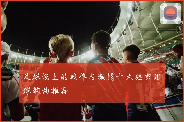 足球场上的旋律与激情十大经典进球歌曲推荐