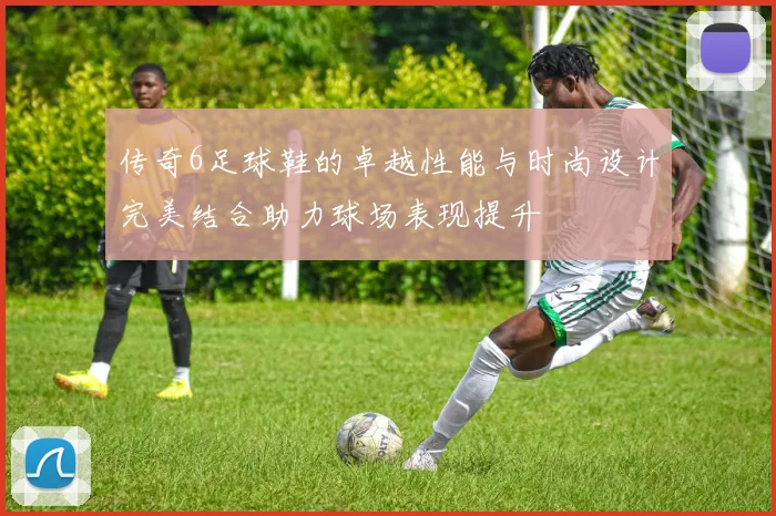 传奇6足球鞋的卓越性能与时尚设计完美结合助力球场表现提升