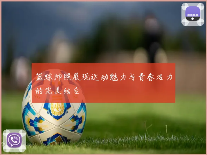 篮球帅照展现运动魅力与青春活力的完美结合